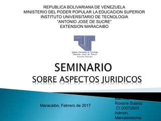 REPUBLICA BOLIVARIANA DE VENEZUELA
MINISTERIO DEL PODER POPULAR LA EDUCACION SUPERIOR
INSTITUTO UNIVERSITARIO DE TECNOLOGIA
“ANTONIO JOSE DE SUCRE”
EXTENSION MARACAIBO
Bachiller
Roxana Suarez
CI:20070503
Admon.
Mercadotecnia.
Maracaibo; Febrero de 2017
SOBRE ASPECTOS JURIDICOS
 