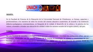 MISIÓN.
En la Facultad de Ciencias de la Educación de la Universidad Nacional de Chimborazo, se forman, capacitan y
profesionalizan a los maestros de todos los niveles del sistema educativo ecuatoriano, de acuerdo a las tendencias
didáctico-pedagógicas contemporáneas, en búsqueda de la verdad, el desarrollo de la cultura y la práctica de los
valores, orientados a brindar una educación de calidad a todos los sectores sociales de la región central y del país.
VISIÓN.
Ser una Facultad de renombre y prestigio a nivel nacional e internacional, vinculada con instituciones afines, que se
encuentren enmarcadas con los últimos avances de la ciencia, la tecnología, la cultura; y constituirnos en una
Facultad que lidere procesos educativos innovadores, que cuente con una diversificación de carreras donde se
experimenten e incorporen nuevos paradigmas para la formación integral del docente.
 