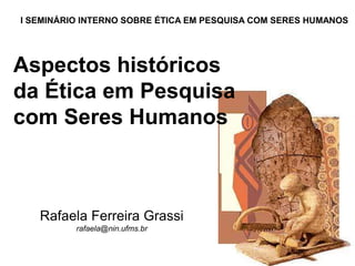 Aspectos históricos
da Ética em Pesquisa
com Seres Humanos
Rafaela Ferreira Grassi
rafaela@nin.ufms.br
I SEMINÁRIO INTERNO SOBRE ÉTICA EM PESQUISA COM SERES HUMANOS
 
