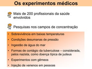 Os experimentos médicos
• Mais de 200 profissionais da saúde
envolvidos
• Pesquisas nos campos de concentração
• Sobrevivência em baixas temperaturas
• Condições desumanas de pressão
• Ingestão de água do mar
• Formas de contágio da tuberculose – considerada,
pelos nazista, como doença típica de judeus
• Experimentos com gêmeos
• Injeção de venenos em pessoas
 