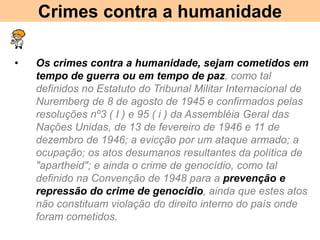 Crimes contra a humanidade
• Os crimes contra a humanidade, sejam cometidos em
tempo de guerra ou em tempo de paz, como tal
definidos no Estatuto do Tribunal Militar Internacional de
Nuremberg de 8 de agosto de 1945 e confirmados pelas
resoluções nº3 ( I ) e 95 ( i ) da Assembléia Geral das
Nações Unidas, de 13 de fevereiro de 1946 e 11 de
dezembro de 1946; a evicção por um ataque armado; a
ocupação; os atos desumanos resultantes da política de
"apartheid"; e ainda o crime de genocídio, como tal
definido na Convenção de 1948 para a prevenção e
repressão do crime de genocídio, ainda que estes atos
não constituam violação do direito interno do país onde
foram cometidos.
 