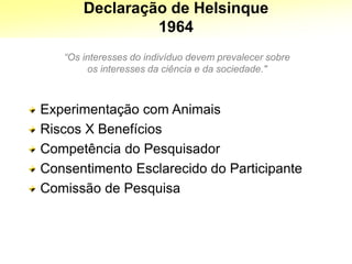 Declaração de Helsinque
1964
“Os interesses do indivíduo devem prevalecer sobre
os interesses da ciência e da sociedade."
Experimentação com Animais
Riscos X Benefícios
Competência do Pesquisador
Consentimento Esclarecido do Participante
Comissão de Pesquisa
 
