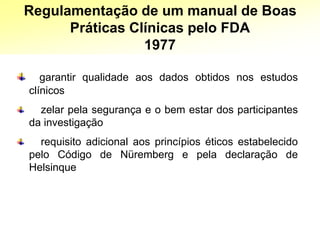 garantir qualidade aos dados obtidos nos estudos
clínicos
zelar pela segurança e o bem estar dos participantes
da investigação
requisito adicional aos princípios éticos estabelecido
pelo Código de Nüremberg e pela declaração de
Helsinque
Regulamentação de um manual de Boas
Práticas Clínicas pelo FDA
1977
 