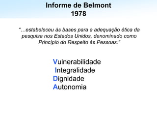 Estabelece os 3 princípios éticos fundamentais para a condução
de ensaios clínicos
Informe de Belmont
1978
“…estabeleceu às bases para a adequação ética da
pesquisa nos Estados Unidos, denominado como
Princípio do Respeito às Pessoas.”
Vulnerabilidade
Integralidade
Dignidade
Autonomia
 