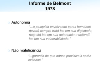 Estabelece os 3 princípios éticos fundamentais para a condução
de ensaios clínicos
o Autonomia
o Não maleficência
“...a pesquisa envolvendo seres humanos
deverá sempre tratá-los em sua dignidade,
respeitá-los em sua autonomia e defendê-
los em sua vulnerabilidade.”
“...garantia de que danos previsíveis serão
evitados.”
Informe de Belmont
1978
 