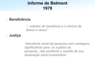 o Beneficência
o Justiça
“...máximo de benefícios e o mínimo de
danos e riscos”
“relevância social da pesquisa com vantagens
significativas para os sujeitos da
pesquisa...não perdendo o sentido de sua
destinação sócio-humanitária”
Informe de Belmont
1978
 