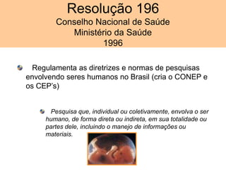 Resolução 196
Conselho Nacional de Saúde
Ministério da Saúde
1996
Regulamenta as diretrizes e normas de pesquisas
envolvendo seres humanos no Brasil (cria o CONEP e
os CEP’s)
Pesquisa que, individual ou coletivamente, envolva o ser
humano, de forma direta ou indireta, em sua totalidade ou
partes dele, incluindo o manejo de informações ou
materiais.
 
