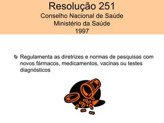 Regulamenta as diretrizes e normas de pesquisas com
novos fármacos, medicamentos, vacinas ou testes
diagnósticos
Resolução 251
Conselho Nacional de Saúde
Ministério da Saúde
1997
 