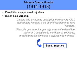 • Para Hitler a culpa era dos judeus
• Busca pela Eugenia
“Ciência que estuda as condições mais favoráveis à
reprodução humana e ao aperfeiçoamento da raça
humana”
“Filosofia que acredita que seja possível e desejável
melhorar a constituição genética da socidade,
modificando ou eliminando sujeitos não normais”
Ética / Bioética
Primeira Guerra Mundial
(1914-1918)
 