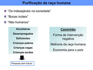 Purificação da raça humana
“Os indesejáveis na sociedade”
“Bocas inúteis”
“Não humanos”
Alcoólatras
Desempregados
Deficientes
Crianças pobres
Crianças cegas
Crianças surdas
Pessoas sem futuro
Caminhão
Forma de intervenção
negativa
Melhoria da raça humana
Economia para o país
 