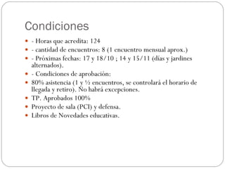 Condiciones - Horas que acredita: 124 - cantidad de encuentros: 8 (1 encuentro mensual aprox.) - Próximas fechas: 17 y 18/10 ; 14 y 15/11 (días y jardines alternados). - Condiciones de aprobación: 80% asistencia (1 y ½ encuentros, se controlará el horario de llegada y retiro). No habrá excepciones. TP. Aprobados 100% Proyecto de sala (PCI) y defensa. Libros de Novedades educativas.