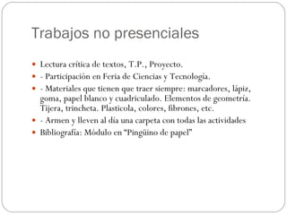 Trabajos no presenciales Lectura crítica de textos, T.P., Proyecto. - Participación en Feria de Ciencias y Tecnología. - Materiales que tienen que traer siempre: marcadores, lápiz, goma, papel blanco y cuadriculado. Elementos de geometría. Tijera, trincheta. Plasticola, colores, fibrones, etc. - Armen y lleven al día una carpeta con todas las actividades Bibliografía: Módulo en “Pingüino de papel” 