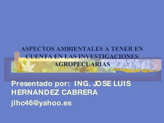 ASPECTOS AMBIENTALES A TENER EN CUENTA EN LAS INVESTIGACIONES AGROPECUARIAS Presentado por:  ING. JOSE LUIS HERNANDEZ CABRERA [email_address] 