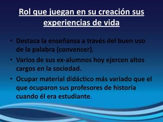 Rol que juegan en su creación sus
        experiencias de vida
• Destaca la enseñanza a través del buen uso
  de la palabra (convencer).
• Varios de sus ex-alumnos hoy ejercen altos
  cargos en la sociedad.
• Ocupar material didáctico más variado que el
  que ocuparon sus profesores de historia
  cuando él era estudiante.
 