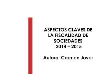 ASPECTOS CLAVES DE
LA FISCALIDAD DE
SOCIEDADES
2014 – 2015
Autora: Carmen Jover
 