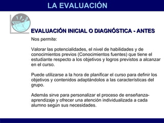 LA EVALUACIÓN EVALUACIÓN INICIAL O DIAGNÓSTICA - ANTES Nos permite: Valorar las potencialidades, el nivel de habilidades y de conocimientos previos (Conocimientos fuentes) que tiene el estudiante respecto a los objetivos y logros previstos a alcanzar en el curso. Puede utilizarse a la hora de planificar el curso para definir los objetivos y contenidos adaptándolos a las características del grupo.  Además sirve para personalizar el proceso de enseñanza- aprendizaje y ofrecer una atención individualizada a cada alumno según sus necesidades. 