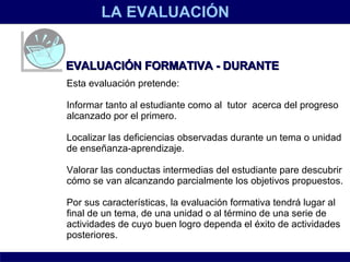 LA EVALUACIÓN EVALUACIÓN FORMATIVA - DURANTE Esta evaluación pretende: Informar tanto al estudiante como al  tutor  acerca del progreso alcanzado por el primero.  Localizar las deficiencias observadas durante un tema o unidad de enseñanza-aprendizaje.  Valorar las conductas intermedias del estudiante pare descubrir cómo se van alcanzando parcialmente los objetivos propuestos. Por sus características, la evaluación formativa tendrá lugar al final de un tema, de una unidad o al término de una serie de actividades de cuyo buen logro dependa el éxito de actividades posteriores. 