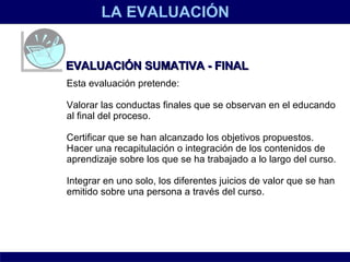LA EVALUACIÓN EVALUACIÓN SUMATIVA - FINAL Esta evaluación pretende:  Valorar las conductas finales que se observan en el educando al final del proceso.  Certificar que se han alcanzado los objetivos propuestos.  Hacer una recapitulación o integración de los contenidos de aprendizaje sobre los que se ha trabajado a lo largo del curso.  Integrar en uno solo, los diferentes juicios de valor que se han emitido sobre una persona a través del curso.   