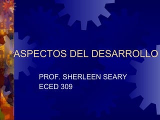 ASPECTOS DEL DESARROLLO PROF. SHERLEEN SEARY ECED 309 