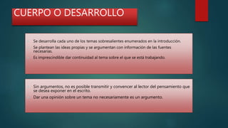 CUERPO O DESARROLLO
 Se desarrolla cada uno de los temas sobresalientes enumerados en la introducción.
 Se plantean las ideas propias y se argumentan con información de las fuentes
necesarias.
 Es imprescindible dar continuidad al tema sobre el que se está trabajando.
 Sin argumentos, no es posible transmitir y convencer al lector del pensamiento que
se desea exponer en el escrito.
 Dar una opinión sobre un tema no necesariamente es un argumento.
 