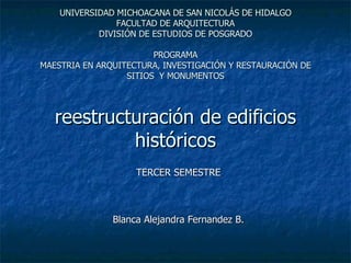 UNIVERSIDAD MICHOACANA DE SAN NICOLÁS DE HIDALGO FACULTAD DE ARQUITECTURA DIVISIÓN DE ESTUDIOS DE POSGRADO PROGRAMA MAESTRIA EN ARQUITECTURA, INVESTIGACIÓN Y RESTAURACIÓN DE SITIOS  Y MONUMENTOS reestructuración de edificios históricos TERCER SEMESTRE Blanca Alejandra Fernandez B. 