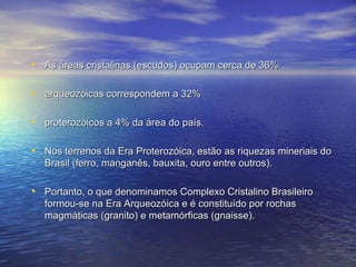 As áreas cristalinas (escudos) ocupam cerca de 36% arqueozóicas correspondem a 32% proterozóicos a 4% da área do país.  Nos terrenos da Era Proterozóica, estão as riquezas mineriais do Brasil (ferro, manganês, bauxita, ouro entre outros). Portanto, o que denominamos Complexo Cristalino Brasileiro formou-se na Era Arqueozóica e é constituído por rochas magmáticas (granito) e metamórficas (gnaisse). 