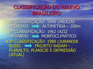 CLASSIFICAÇÃO DO RELEVO BRASILEIRO 1ª CLASSIFICAÇÃO: 1940 (AROLDO AZEVEDO)  ALTIMETRIA – 200m 2ª CLASSIFICAÇÃO: 1962 (AZIZ AB’SABER)  MORFOCLIMÁTICO 3ª CLASSIFICAÇÃO: 1989 (JURANDIR ROSS)  PROJETO RADAM – PLANALTO, PLANÍCIE E DEPRESSÃO (ATUAL) 