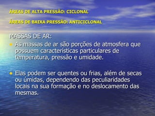 ÁREAS DE ALTA PRESSÃO: CICLONAL ÁREAS DE BAIXA PRESSÃO: ANTICICLONAL MASSAS DE AR: As massas de ar são porções de atmosfera que possuem características particulares de temperatura, pressão e umidade. Elas podem ser quentes ou frias, além de secas ou úmidas, dependendo das peculiaridades locais na sua formação e no deslocamento das mesmas. 