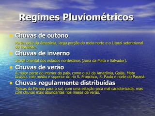 Regimes Pluviométricos   Chuvas de outono Parte norte da Amazônia, larga porção do meio-norte e o Litoral setentrional do Nordeste. Chuvas de inverno Litoral oriental dos estados nordestinos (zona da Mata e Salvador). Chuvas de verão A maior parte do interior do país, como o sul da Amazônia, Goiás, Mato Grosso, vale médio e superior do rio S. Francisco, S. Paulo e norte do Paraná. Chuvas regularmente distribuídas Típicas do Paraná para o sul, com uma estação seca mal caracterizada, mas com chuvas mais abundantes nos meses de verão. 