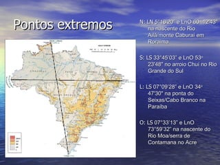 Pontos extremos N: LN  5°16’20” e LnO 60 o  12'43" na nascente do Rio Ailã/monte Caburaí em Roraima S: LS  33°45’03” e LnO 53 o  23'48" no arroio Chuí no Rio Grande do Sul L: LS  07°09’28” e LnO 34 o  47'30" na ponta do Seixas/Cabo Branco na Paraíba O: LS  07°33’13” e LnO 73°59’32” na nascente do Rio Moa/serra de Contamana no Acre 
