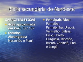 Bacia secundária do Nordeste CARACTERÍSTICAS Área aproximada em km²:  327.107  Estados Abrangidos:  Maranhão e Piauí.  Principais Rios:  Parnaíba, Parnaibinha, Uruçui, Vermelho, Balsas, Uruçui Preto, Gurguéia, Riachão, Bacuri, Canindé, Poti e Longá.  