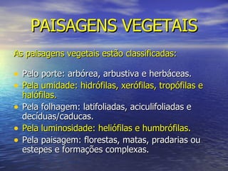 PAISAGENS VEGETAIS As paisagens vegetais estão classificadas: Pelo porte: arbórea, arbustiva e herbáceas. Pela umidade: hidrófilas, xerófilas, tropófilas e halófilas. Pela folhagem: latifoliadas, aciculifoliadas e decíduas/caducas. Pela luminosidade: heliófilas e humbrófilas. Pela paisagem: florestas, matas, pradarias ou estepes e formações complexas. 
