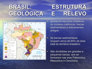 BRASIL: ESTRUTURA GEOLÓGICA E RELEVO apresenta escudos cristalinos ou núcleos cratônicos, bacias sedimentares e dobramentos antigos As bacias sedimentares ocupam cerca de 64% da área total do território brasileiro.  São divididdas em grandes e pequenas bacias, que se formaram nas eras Paleozóica, Mesozóica e Cenozóica. 