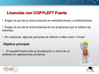 Licencias con COPYLEFT Fuerte
• Exigen el uso de la misma licencia en redistribuciones y modificaciones.

• Exigen el uso de la misma licencia en los programas que lo utilizan (ej:
librerías).

• En ocasiones, algunas personas se refieren a ellas como “víricas”.

Objetivo principal:

• El copyleft fuerte evita la privatización o cierre de un
software en aplicaciones privativas.




 Here comes your footer  Page 11
 