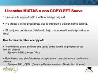 Licencias MIXTAS o con COPYLEFT Suave
• La claúsula copyleft sólo afecta al código original.

• No afecta a otros programas que lo integren o utilicen como librería.

• El conjunto podría ser distribuido bajo una nueva licencia (privativa o
libre)

Dos formas de diluir el copyleft:

• Permitiendo que el software sea usado como librería en programas con
licencia distinta.
     Ejemplo: LGPL (Lesser GPL)

• Permitiendo que el software sea incorporado en una obra mayor con licencia
distinta.
     Ejemplo: MPL, CDDL (Common Development and Distribution License)

Here comes your footer  Page 12
 