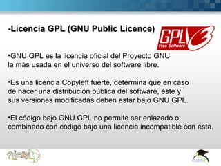 -Licencia GPL (GNU Public Licence)


•GNU GPL es la licencia oficial del Proyecto GNU
la más usada en el universo del software libre.

•Es una licencia Copyleft fuerte, determina que en caso
de hacer una distribución pública del software, éste y
sus versiones modificadas deben estar bajo GNU GPL.

•El código bajo GNU GPL no permite ser enlazado o
combinado con código bajo una licencia incompatible con ésta.



Here comes your footer  Page 14
 