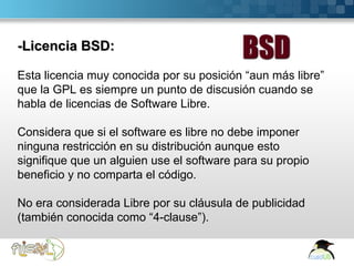 -Licencia BSD:

 Esta licencia muy conocida por su posición “aun más libre”
 que la GPL es siempre un punto de discusión cuando se
 habla de licencias de Software Libre.

 Considera que si el software es libre no debe imponer
 ninguna restricción en su distribución aunque esto
 signifique que un alguien use el software para su propio
 beneficio y no comparta el código.

 No era considerada Libre por su cláusula de publicidad
 (también conocida como “4-clause”).

Here comes your footer  Page 17
 
