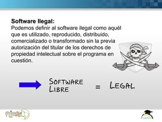 Software Ilegal:
   Podemos definir al software ilegal como aquél
   que es utilizado, reproducido, distribuido,
   comercializado o transformado sin la previa
   autorización del titular de los derechos de
   propiedad intelectual sobre el programa en
   cuestión.



                                  Software
                                  Libre      =   Legal



Here comes your footer  Page 4
 