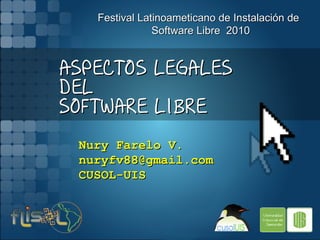 Festival Latinoameticano de Instalación de
               Software Libre 2010


ASPECTOS LEGALES
DEL
SOFTWARE LIBRE

 Nury Farelo V.
 nuryfv88@gmail.com
 CUSOL-UIS
 