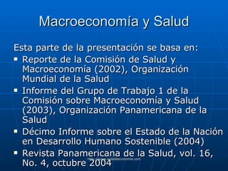 Macroeconomía y Salud Esta parte de la presentación se basa en: Reporte de la Comisión de Salud y Macroeconomía (2002), Organización Mundial de la Salud Informe del Grupo de Trabajo 1 de la Comisión sobre Macroeconomía y Salud (2003), Organización Panamericana de la Salud Décimo Informe sobre el Estado de la Nación en Desarrollo Humano Sostenible (2004) Revista Panamericana de la Salud, vol. 16, No. 4, octubre 2004 