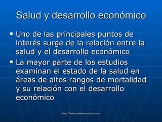 Salud y desarrollo económico Uno de las principales puntos de interés surge de la relación entre la salud y el desarrollo económico La mayor parte de los estudios  examinan el estado de la salud en áreas de altos rangos de mortalidad y su relación con el desarrollo económico 
