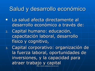 Salud y desarrollo económico La salud afecta directamente al desarrollo económico a través de: Capital humano: educación, capacitación laboral, desarrollo físico y cognitivo, Capital corporativo: organización de la fuerza laboral, oportunidades de inversiones, y la capacidad para atraer trabajo y capital   
