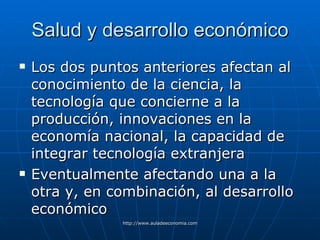 Salud y desarrollo económico Los dos puntos anteriores afectan al conocimiento de la ciencia, la  tecnología que concierne a la producción, innovaciones en la economía nacional, la capacidad de integrar tecnología extranjera Eventualmente afectando una a la otra y, en combinación, al desarrollo económico   