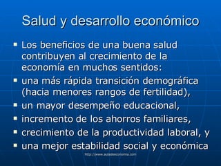 Salud y desarrollo económico Los beneficios de una buena salud contribuyen al crecimiento de la economía en muchos sentidos: una más rápida transición demográfica (hacia menores rangos de fertilidad), un mayor desempeño educacional, incremento de los ahorros familiares, crecimiento de la productividad laboral, y una mejor estabilidad social y económica 