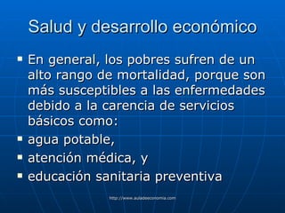 Salud y desarrollo económico En general, los pobres sufren de un alto rango de mortalidad, porque son más susceptibles a las enfermedades debido a la carencia de servicios básicos como: agua potable, atención médica, y educación sanitaria preventiva   