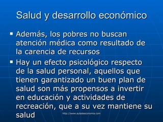 Salud y desarrollo económico Además, los pobres  no buscan atención médica como resultado de la carencia de recursos Hay un efecto psicológico respecto de la salud personal, aquellos que tienen garantizado un buen plan de salud son más propensos a invertir en educación y actividades de recreación, que a su vez mantiene su salud 