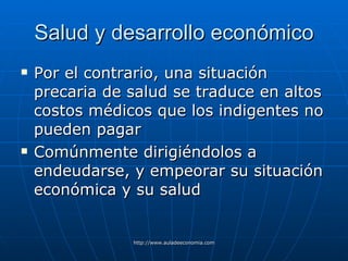 Salud y desarrollo económico Por el contrario, una situación precaria de salud se traduce en altos costos médicos que los indigentes no pueden pagar Comúnmente dirigiéndolos a endeudarse , y empeorar su situación económica y su salud 