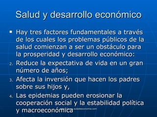 Salud y desarrollo económico Hay tres factores fundamentales a través de los cuales los problemas públicos de la salud comienzan a ser un obstáculo para la prosperidad y desarrollo económico: Reduce la expectativa de vida en un gran número de años; Afecta la inversión que hacen los padres sobre sus hijos y, Las epidemias pueden erosionar la cooperación social y la estabilidad política y macroeconómica   