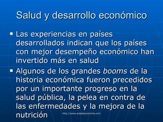 Salud y desarrollo económico Las experiencias en países desarrollados indican que los países con mejor desempeño económico han invertido más en salud Algunos de los grandes  booms  de la historia económica fueron precedidos por un importante progreso en la salud pública, la pelea en contra de las enfermedades y la mejora de la nutrición 