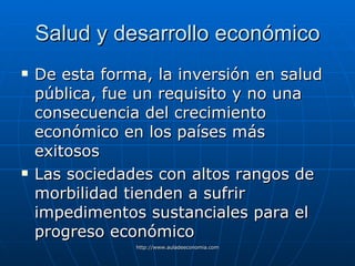 Salud y desarrollo económico De esta forma, la inversión en salud pública, fue un requisito y no una consecuencia del crecimiento económico en los países más exitosos Las sociedades con altos rangos de morbilidad tienden a sufrir impedimentos sustanciales para el progreso económico   